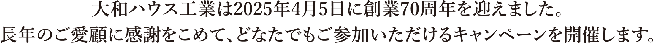 大和ハウス工業(yè)は2025年4月5日に創(chuàng)業(yè)70周年を迎えました。長年のご愛顧に感謝をこめて、どなたでもご參加いただけるキャンペーンを開催します。