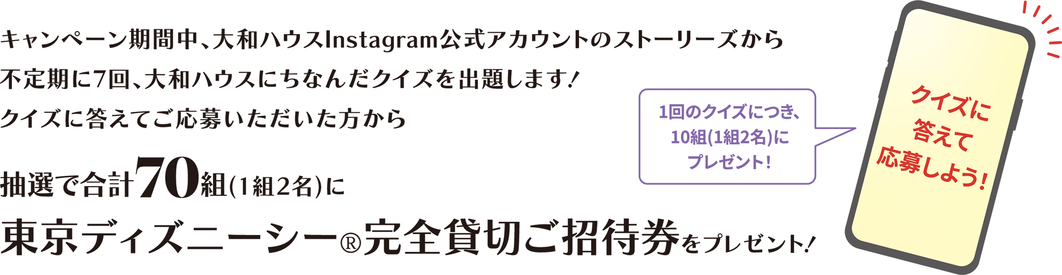 キャンペーン期間中、大和ハウスInstagram公式アカウントのストーリーズから不定期に7回、大和ハウスにちなんだクイズを出題します！クイズに答えてご応募いただいた方から抽選で合計(jì)70組(1組2名)に東京ディズニーシー®完全貸切ご招待券をプレゼント！