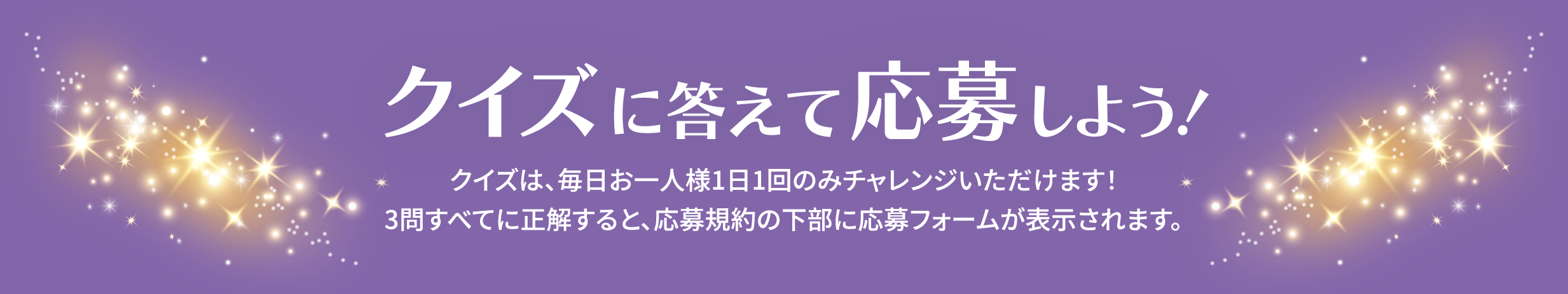 クイズに答えて応募しよう！クイズは、毎日お一人様1日1回のみチャレンジいただけます！3問すべてに正解すると、応募規(guī)約の下部に応募フォームが表示されます。