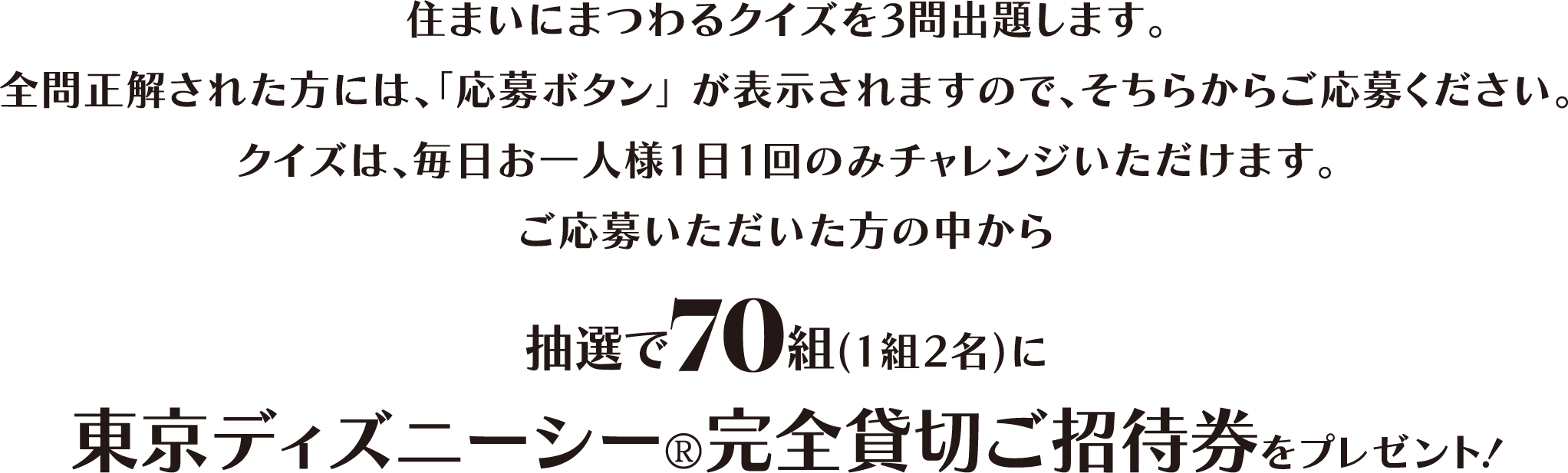 住まいにまつわるクイズを3問出題します。全問正解された方には、「応募ボタン」が表示されますので、そちらからご応募ください。クイズは、毎日お一人様1日1回のみチャレンジいただけます。ご応募いただいた方の中から抽選で70組（1組2名）に東京ディズニーシー?完全貸切ご招待券をプレゼント！