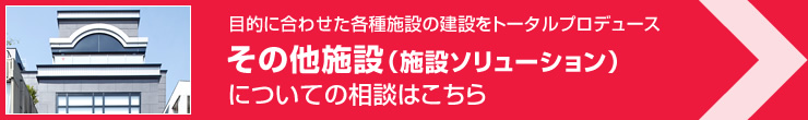 目的に合わせた各種施設(shè)の建設(shè)をトータルプロデュース その他施設(shè)（施設(shè)ソリューション）についてのご相談はこちら
