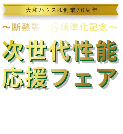 大和ハウスは創業70周年　～斷熱等級6 標準化記念～ 次世代性能応援フェア　[キャンペーン期間]2025/7/2 WED ～2025/9/30 TUE