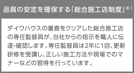 品質の安定を確保する「総合施工店制度」※1…ダイワハウスの審査をクリアした総合施工店の専任監督員が、當社からの指示を職人に伝達?確認します。専任監督員は2年に1回、更新研修を受講し、正しい施工方法や現場でのマナーなどの習得を行っています。