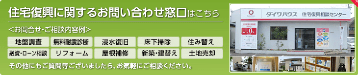 住宅復興に関するお問い合わせ窓口はこちら お問合せ?ご相談內容例　地盤調査、無料耐震診斷、浸水復舊、床下掃除、住み替え、融資?ローン相談、リフォーム、屋根補修、新築?建替え、土地売卻　その他にもご質問等ございましたら、お気軽にご相談ください。