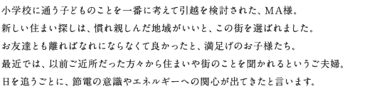 小學校に通う子どものことを一番に考えて引越を検討された、MA様。新しい住まい探しは、慣れ親しんだ地域がいいと、この街を選ばれました。お友達とも離ればなれにならなくて良かったと、満足げのお子様たち。最近では、以前ご近所だった方々から住まいや街のことを聞かれるというご夫婦。日を追うごとに、節電の意識やエネルギーへの関心が出てきたと言います。