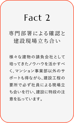 
							Fact2
							専門部署による確認(rèn)と建設(shè)現(xiàn)場立ち合い
							様々な建物の請(qǐng)負(fù)會(huì)社として培ってきたノウハウを活かすべく、マンション事業(yè)部以外のサポートも得ながら、建設(shè)工程の要所で必ず社員による現(xiàn)場立ち?xí)い蛐肖?、建設(shè)に特段の注意を払っています。
						