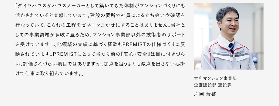 
						「ダイワハウスがハウスメーカーとして築いてきた體制がマンションづくりにも活かされていると実感しています。
						建設(shè)の要所で社員による立ち?xí)い浯_認(rèn)を行なっていて、こられの工程をゼネコンまかせにすることはありません。
						當(dāng)社としての事業(yè)領(lǐng)域が多岐に亙るため、マンション事業(yè)部以外の技術(shù)者のサポートを受けていますし、他領(lǐng)域の実績に基づく経験もPREMISTの仕様づくりに反映されています。
						PREMISTにとって當(dāng)たり前の『安心?安全』は目に付きづらい、評(píng)価されづらい項(xiàng)目ではありますが、加點(diǎn)を狙うよりも減點(diǎn)を出さない心掛けで仕事に取リ組んでいます。」
						本店マンション事業(yè)部 企畫建設(shè)部 建設(shè)課 片岡 芳啓
					