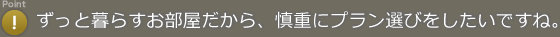 Point! ずっと暮らすお部屋だから、慎重にプラン選びをしたいですね。
