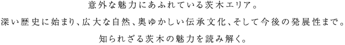 意外な魅力にあふれている茨木エリア。深い歴史に始まり、広大な自然、奧ゆかしい伝承文化、そして今後の発展性まで。知られざる茨木の魅力を読み解く。