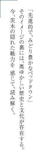 「先進的で、みどり豊かなベッドタウン」そのイメージの裏には、奧ゆかしい歴史と文化が存在する。今、茨木の隠れた魅力を 感じて、読み解く。