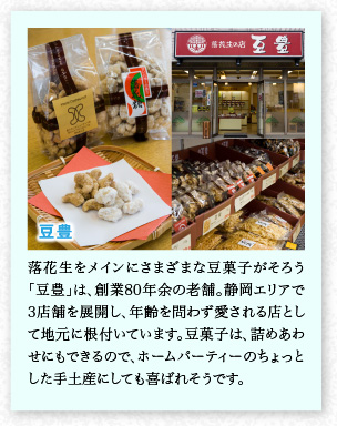 豆豊　落花生をメインにさまざまな豆菓子がそろう「豆豊」は、創業80年余の老舗。靜岡エリアで3店舗を展開し、年齢を問わず愛される店として地元に根付いています。豆菓子は、詰めあわせにもできるので、ホームパーティーのちょっとした手土産にしても喜ばれそうです。