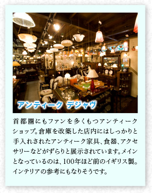 アンティーク デジャヴ 首都圏にもファンを多くもつアンティークショップ。倉庫を改築した店內にはしっかりと手入れされたアンティーク家具、食器、アクセサリーなどがずらりと展示されています。メインとなっているのは、100年ほど前のイギリス製。インテリアの參考にもなりそうです。