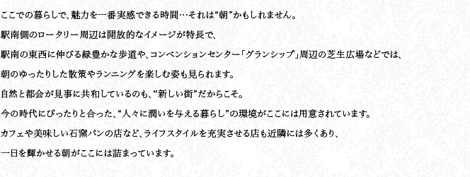 ここでの暮らしで、魅力を一番実感できる時間…それは“朝”かもしれません。駅南側のロータリー周辺は開放的なイメージが特長で、駅南の東西に伸びる緑豊かな歩道や、コンベンションセンター「グランシップ」周辺の芝生広場などでは、朝のゆったりした散策やランニングを楽しむ姿も見られます。自然と都會が見事に共和しているのも、“新しい街”だからこそ。今の時代にぴったりと合った、“人々に潤いを與える暮らし”の環境がここには用意されています。カフェや美味しい石窯パンの店など、ライフスタイルを充実させる店も近隣には多くあり、一日を輝かせる朝がここには詰まっています。