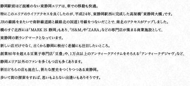 靜岡駅前ほど混雑のない東靜岡エリアは、車での移動も快適。特にこのエリアのライフアクセスを良くしたのが、平成24年、東靜岡駅西に完成した高架橋「東靜岡大橋」です。JRの線路をまたいで南幹線道路と線路北の國道1號線をつないだことで、南北のアクセスがアップしました。橋のすぐ北西には「MARK IS 靜岡」もあり、「H&M」や「ZARA」などの専門店が集まる商業施設として、東靜岡の新ランドマークとなっています。新しい店だけでなく、古くから靜岡に根付く老舗にも注目したいところ。創業80年を超える豆菓子専門店「豆豊」や、1萬點以上のアンティークアイテムをそろえる「アンティークデジャヴ」など、靜岡エリア以外のファンを多くもつ店も多くあります。新舊どちらの店も混在し、新たな歴史をつくりつつある東靜岡。歩いて街の探索をすれば、思いもよらない出逢いもありそうです。