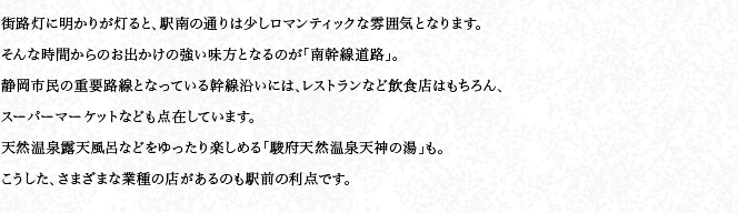 街路燈に明かりが燈ると、駅南の通りは少しロマンティックな雰囲気となります。そんな時間からのお出かけの強い味方となるのが「南幹線道路」。靜岡市民の重要路線となっている幹線沿いには、レストランなど飲食店はもちろん、スーパーマーケットなども點在しています。天然溫泉露天風呂などをゆったり楽しめる「駿府天然溫泉天神の湯」も。こうした、さまざまな業種の店があるのも駅前の利點です。