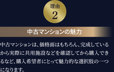 理由2 中古マンションの魅力 中古マンションは、価格面はもちろん、完成しているから実際に共用施設などを確認してから購入できるなど、購入希望者にとって魅力的な選択肢の一つになります。