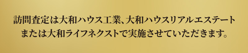 訪問査定は大和ハウス工業、大和ハウスリアルエステートまたは大和ライフネクストで実施させていただきます。