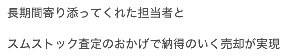 長(zhǎng)期間寄り添ってくれた擔(dān)當(dāng)者とスムストック査定のおかげで納得のいく売卻が実現(xiàn)
