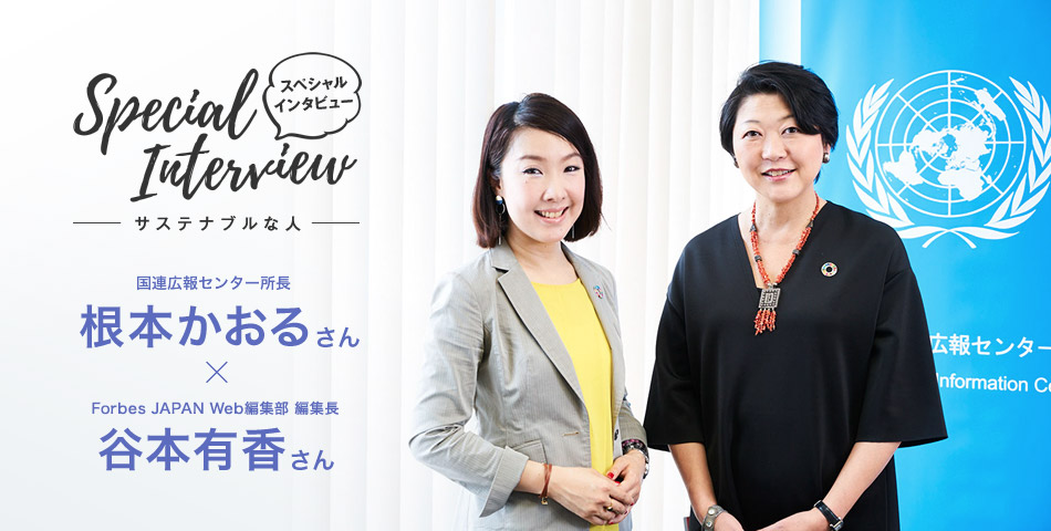 Special Interview スペシャルインタビュー サステナブルな人 國連広報センター所長 根本かおるさん × Forbes JAPAN Web編集部 編集長 谷本有香さん