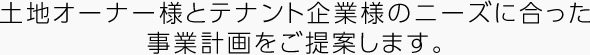 土地オーナー様とテナント企業様のニーズに合った事業計畫をご提案します。