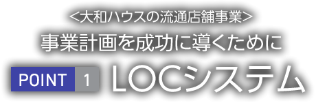 <大和ハウス工業の流通店舗事業>事業計畫を成功に導くために　POINT1 LOCシステム
