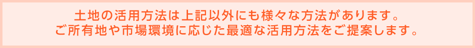 土地の活用方法は上記以外にも様々な方法があります。ご所有地や市場環境に応じた最適な活用方法をご提案します。