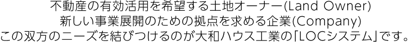 不動産の有効活用を希望する土地オーナー(Land Owner)新しい事業展開のための拠點を求める企業(Company)この雙方のニーズを結びつけるのが大和ハウス工業の「LOCシステム」です。