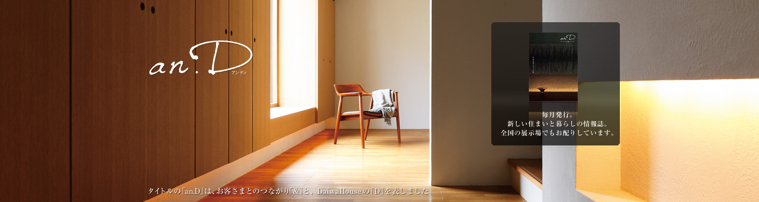 an.D アンディ タイトルの「an.D」は、お客さまとのつながり「&」と、DaiwaHouseの「D」を表しました。毎月発行。新しい住まいと暮らしの情報誌。全國の展示場でもお配りしています。
