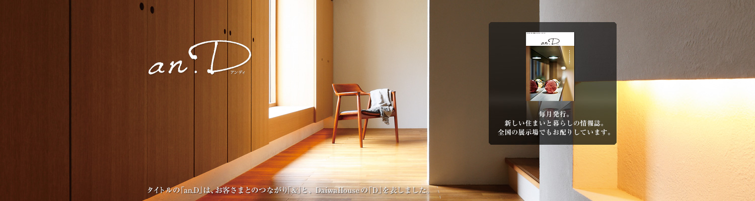 an.D アンディ　タイトルの「an.D」は、お客さまとのつながり「&」と、DaiwaHouseの「D」を表しました。毎月発行。新しい住まいと暮らしの情報誌。全國の展示場でもお配りしています。