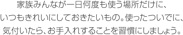 家族みんなが一日何度も使う場(chǎng)所だけに、いつもきれいにしておきたいもの。使ったついでに、気付いたら、お手入れすることを習(xí)慣にしましょう。