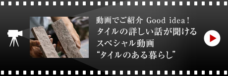 動畫でご紹介 Good idea！
タイルの詳しい話が聞ける スペシャル動畫 “タイルのある暮らし”