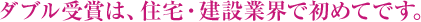 ダブル受賞は、住宅?建設(shè)業(yè)界で初めてです。